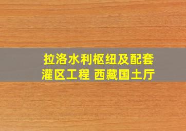 拉洛水利枢纽及配套灌区工程 西藏国土厅